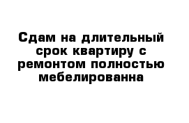 Сдам на длительный срок квартиру с ремонтом полностью мебелированна 